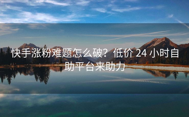 快手涨粉难题怎么破？低价 24 小时自助平台来助力