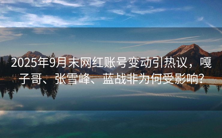 2025年9月末网红账号变动引热议，嘎子哥、张雪峰、蓝战非为何受影响？
