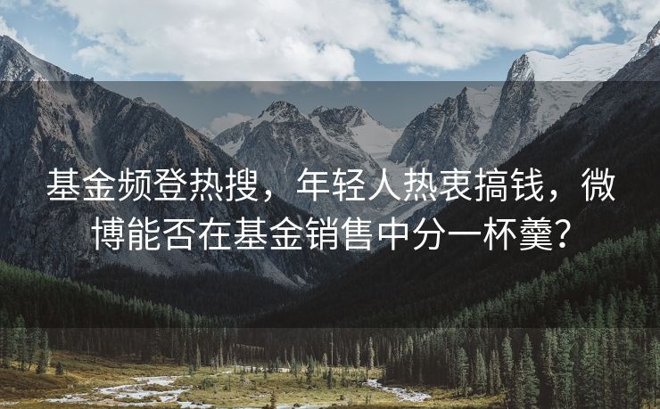 基金频登热搜，年轻人热衷搞钱，微博能否在基金销售中分一杯羹？