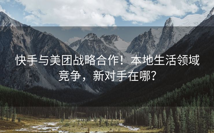 快手与美团战略合作！本地生活领域竞争，新对手在哪？