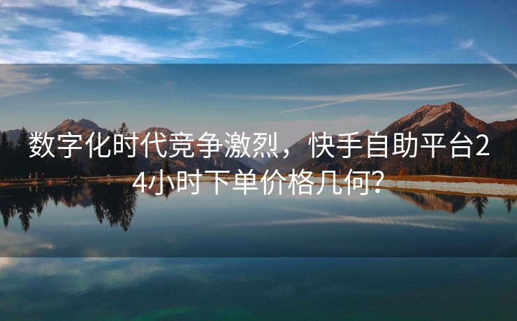 数字化时代竞争激烈，快手自助平台24小时下单价格几何？
