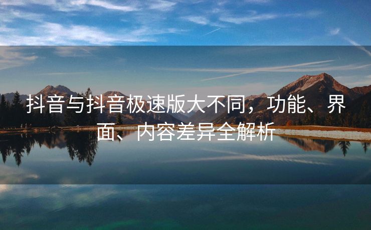 抖音与抖音极速版大不同，功能、界面、内容差异全解析