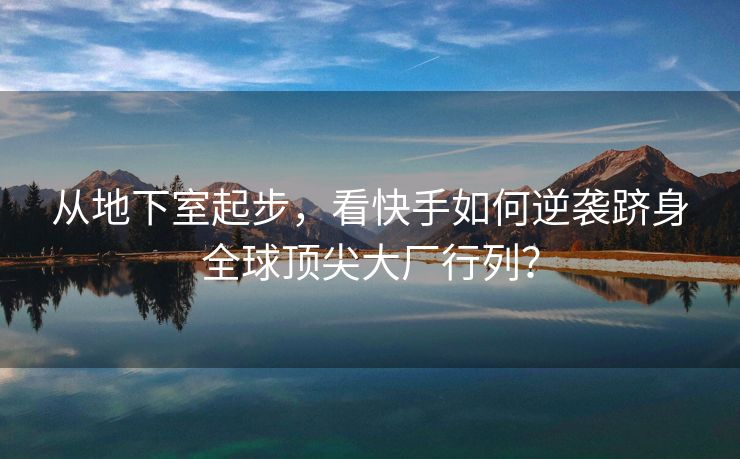 从地下室起步，看快手如何逆袭跻身全球顶尖大厂行列？