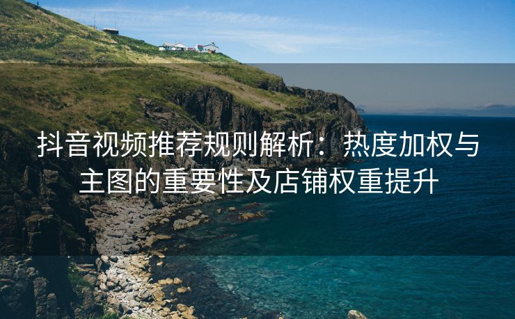 抖音视频推荐规则解析：热度加权与主图的重要性及店铺权重提升