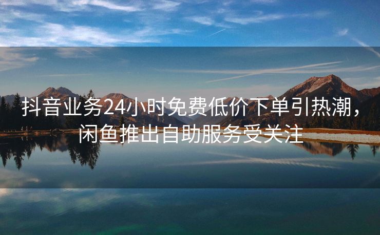 抖音业务24小时免费低价下单引热潮，闲鱼推出自助服务受关注