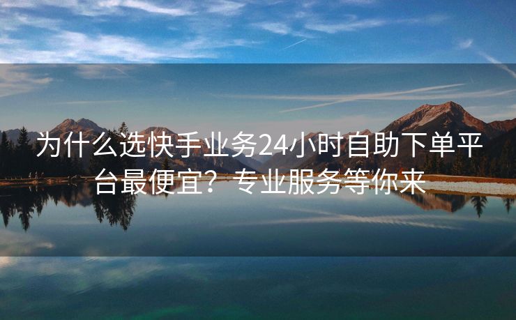 为什么选快手业务24小时自助下单平台最便宜？专业服务等你来
