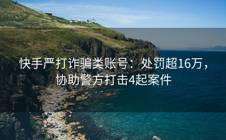 快手严打诈骗类账号：处罚超16万，协助警方打击4起案件