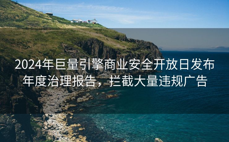 2024年巨量引擎商业安全开放日发布年度治理报告，拦截大量违规广告