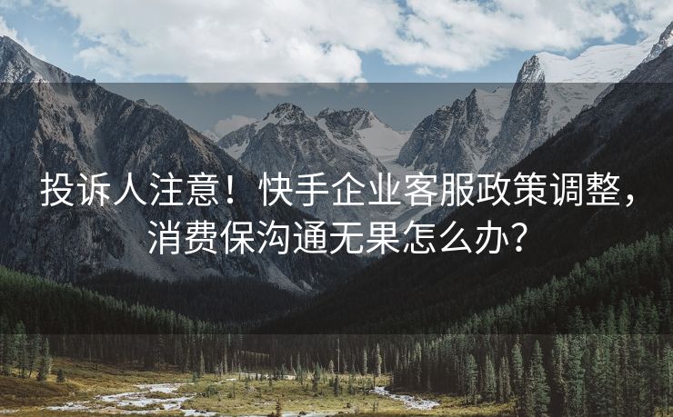 投诉人注意！快手企业客服政策调整，消费保沟通无果怎么办？