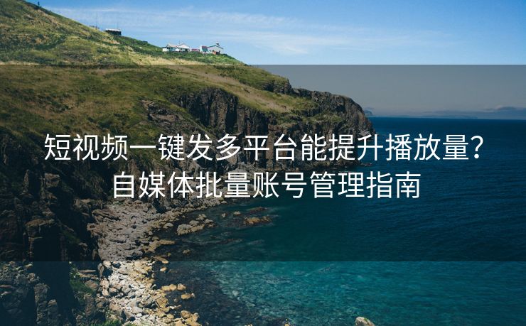 短视频一键发多平台能提升播放量？自媒体批量账号管理指南
