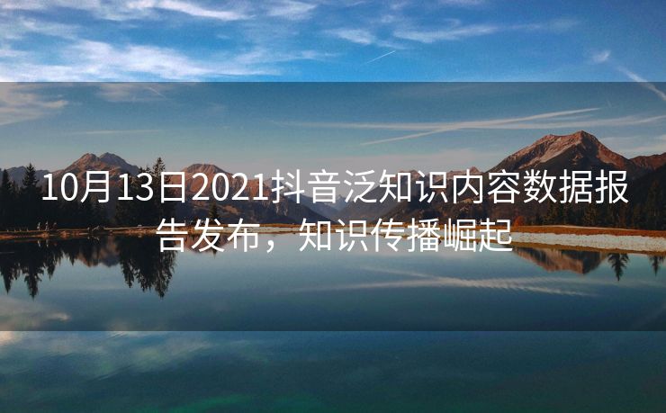 10月13日2021抖音泛知识内容数据报告发布，知识传播崛起