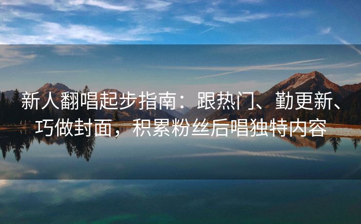 新人翻唱起步指南：跟热门、勤更新、巧做封面，积累粉丝后唱独特内容