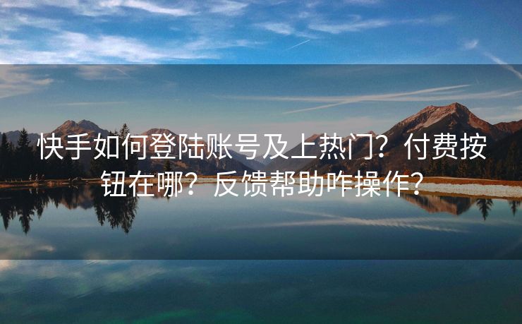 快手如何登陆账号及上热门？付费按钮在哪？反馈帮助咋操作？
