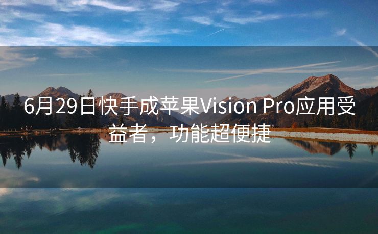 6月29日快手成苹果Vision Pro应用受益者，功能超便捷