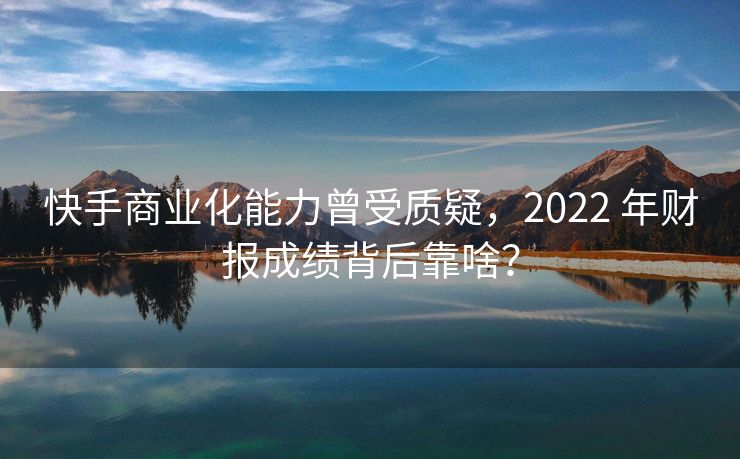 快手商业化能力曾受质疑，2022 年财报成绩背后靠啥？