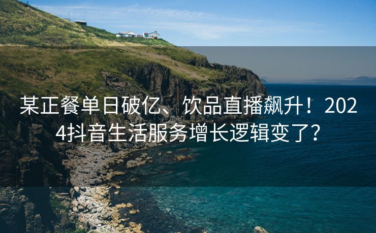 某正餐单日破亿、饮品直播飙升！2024抖音生活服务增长逻辑变了？
