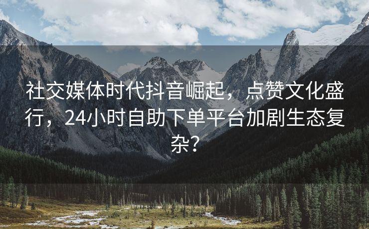 社交媒体时代抖音崛起，点赞文化盛行，24小时自助下单平台加剧生态复杂？