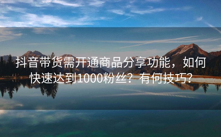 抖音带货需开通商品分享功能，如何快速达到1000粉丝？有何技巧？