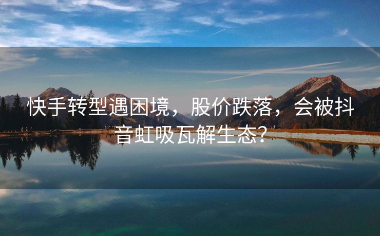快手转型遇困境，股价跌落，会被抖音虹吸瓦解生态？