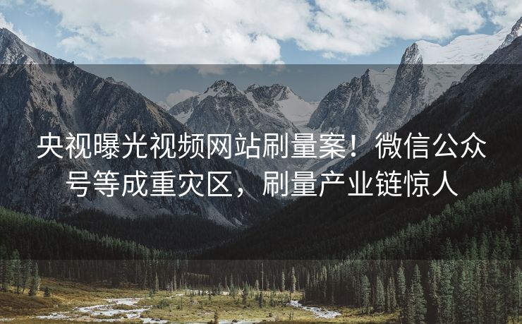 央视曝光视频网站刷量案！微信公众号等成重灾区，刷量产业链惊人
