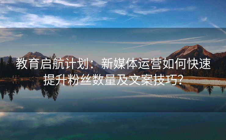 教育启航计划：新媒体运营如何快速提升粉丝数量及文案技巧？