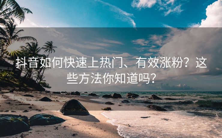 抖音如何快速上热门、有效涨粉？这些方法你知道吗？