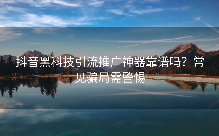 抖音黑科技引流推广神器靠谱吗?常见骗局需警惕