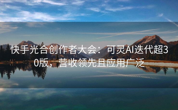 快手光合创作者大会：可灵AI迭代超30版，营收领先且应用广泛