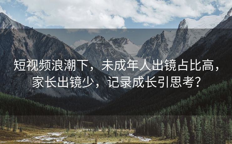 短视频浪潮下，未成年人出镜占比高，家长出镜少，记录成长引思考？