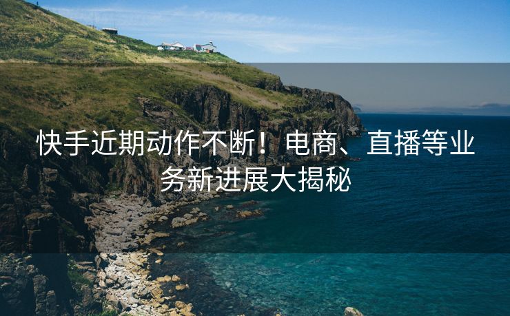 快手近期动作不断！电商、直播等业务新进展大揭秘