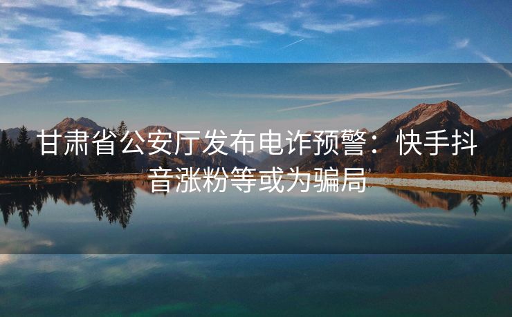 甘肃省公安厅发布电诈预警：快手抖音涨粉等或为骗局