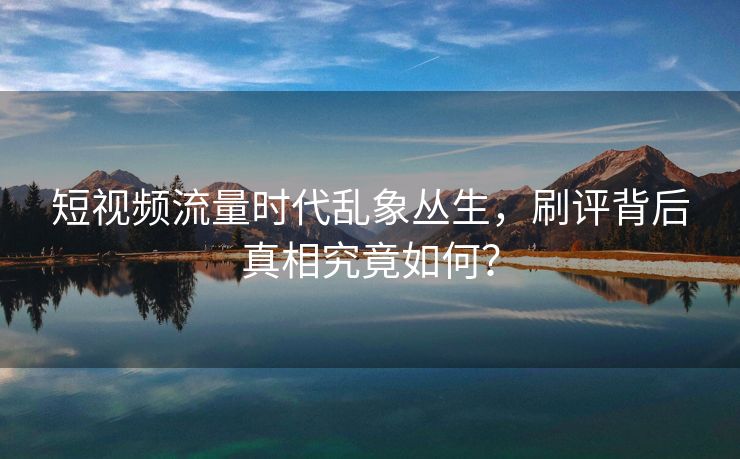 短视频流量时代乱象丛生，刷评背后真相究竟如何？