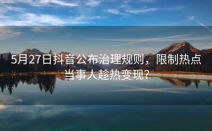 5月27日抖音公布治理规则，限制热点当事人趁热变现？
