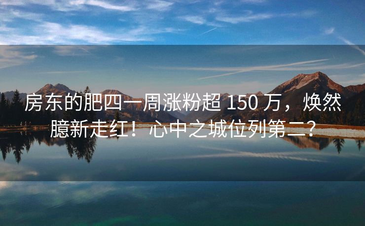 房东的肥四一周涨粉超 150 万，焕然臆新走红！心中之城位列第二？