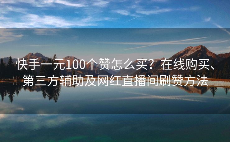 快手一元100个赞怎么买？在线购买、第三方辅助及网红直播间刷赞方法