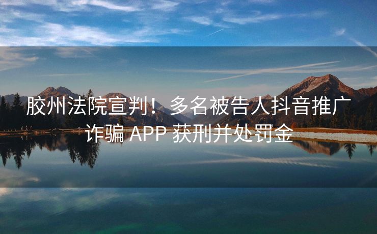 胶州法院宣判！多名被告人抖音推广诈骗 APP 获刑并处罚金