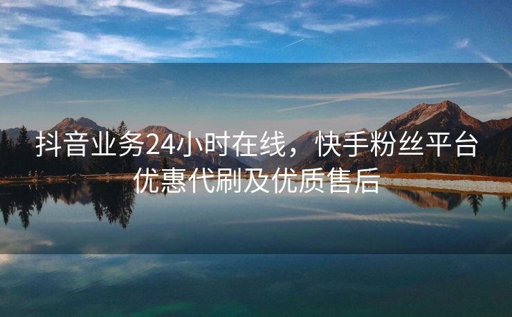 抖音业务24小时在线，快手粉丝平台优惠代刷及优质售后