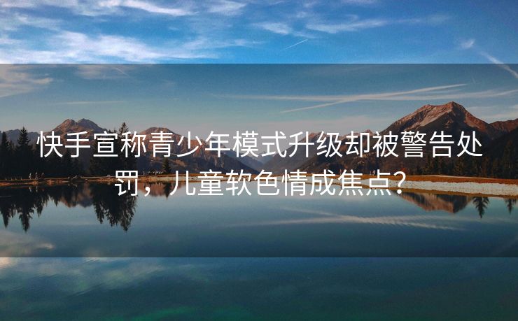 快手宣称青少年模式升级却被警告处罚，儿童软色情成焦点？