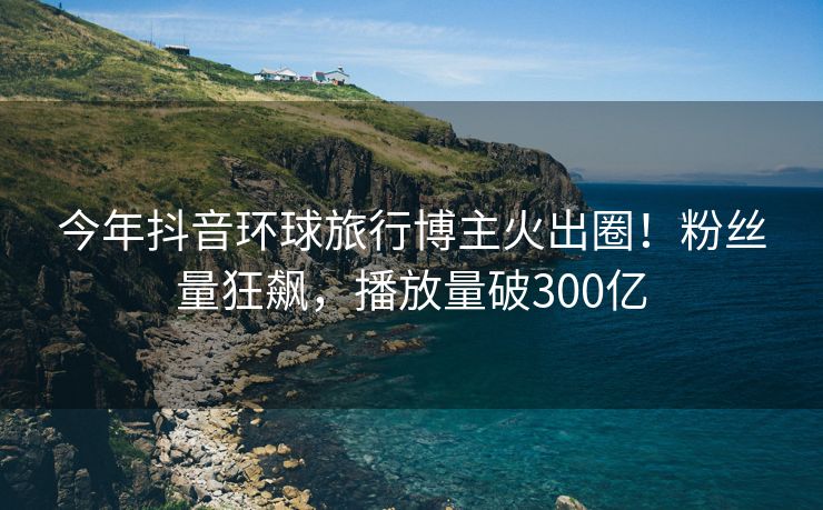 今年抖音环球旅行博主火出圈！粉丝量狂飙，播放量破300亿