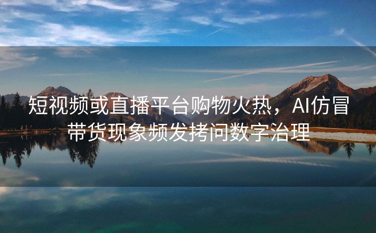 短视频或直播平台购物火热，AI仿冒带货现象频发拷问数字治理