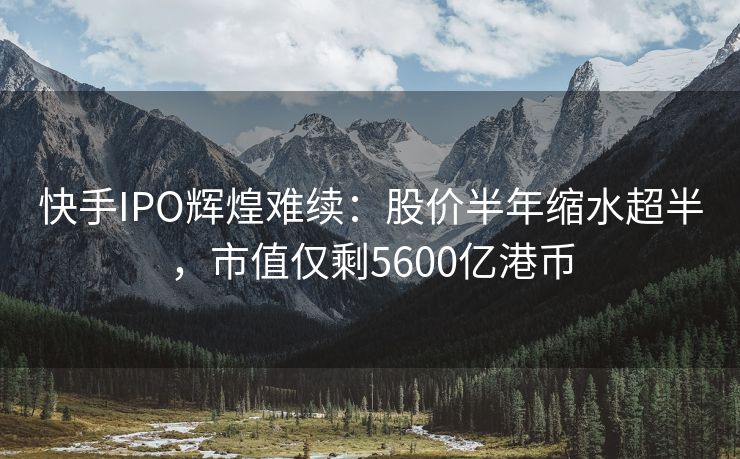 快手IPO辉煌难续：股价半年缩水超半，市值仅剩5600亿港币