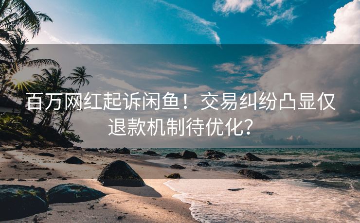 百万网红起诉闲鱼！交易纠纷凸显仅退款机制待优化？