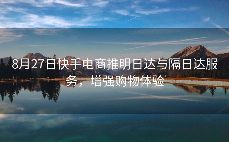 8月27日快手电商推明日达与隔日达服务，增强购物体验