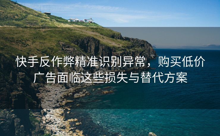 快手反作弊精准识别异常，购买低价广告面临这些损失与替代方案