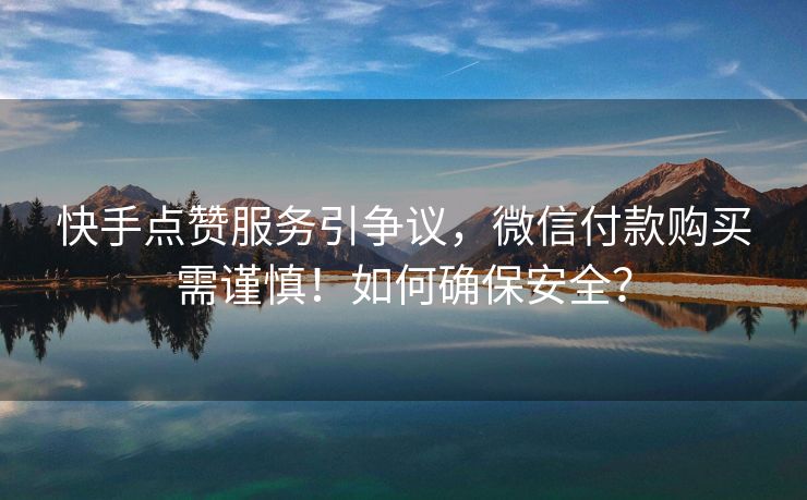 快手点赞服务引争议，微信付款购买需谨慎！如何确保安全？