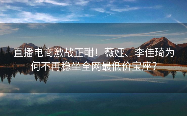 直播电商激战正酣！薇娅、李佳琦为何不再稳坐全网最低价宝座？