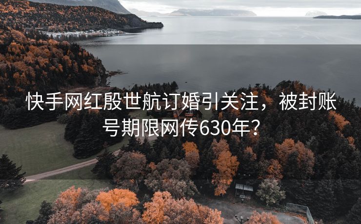 快手网红殷世航订婚引关注，被封账号期限网传630年？