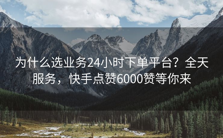 为什么选业务24小时下单平台?全天服务,快手点赞6000赞等你来 为什么选业务24小时下单平台?全天服务,快手点赞6000赞等你来