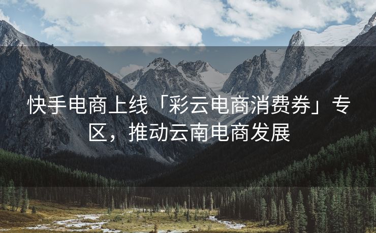 快手电商上线「彩云电商消费券」专区,推动云南电商发展 快手电商上线「彩云电商消费券」专区,推动云南电商发展